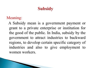 Meaning:
A Subsidy mean is a government payment or
grant to a private enterprise or institution for
the good of the public. In India, subsidy by the
government to attract industries to backward
regions, to develop certain specific category of
industries and also to give employment to
women workers.
 
