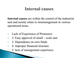 Internal causes are within the control of the industrial
unit and mostly relate to mismanagement in various
operational areas.
1. Lack of Experience of Promoters
2. 2. Easy approval of small – scale unit
3. 3. Dependence on own funds
4. 4. improper financial structure
5. 5. lack of management experience
 