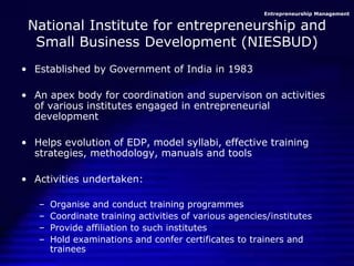 Entrepreneurship Management
National Institute for entrepreneurship and
Small Business Development (NIESBUD)
• Established by Government of India in 1983
• An apex body for coordination and supervison on activities
of various institutes engaged in entrepreneurial
development
• Helps evolution of EDP, model syllabi, effective training
strategies, methodology, manuals and tools
• Activities undertaken:
– Organise and conduct training programmes
– Coordinate training activities of various agencies/institutes
– Provide affiliation to such institutes
– Hold examinations and confer certificates to trainers and
trainees
 