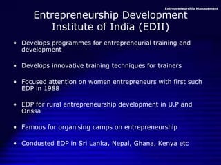 Entrepreneurship Management
Entrepreneurship Development
Institute of India (EDII)
• Develops programmes for entrepreneurial training and
development
• Develops innovative training techniques for trainers
• Focused attention on women entrepreneurs with first such
EDP in 1988
• EDP for rural entrepreneurship development in U.P and
Orissa
• Famous for organising camps on entrepreneurship
• Condusted EDP in Sri Lanka, Nepal, Ghana, Kenya etc
 