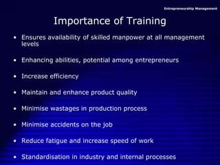 Entrepreneurship Management
Importance of Training
• Ensures availability of skilled manpower at all management
levels
• Enhancing abilities, potential among entrepreneurs
• Increase efficiency
• Maintain and enhance product quality
• Minimise wastages in production process
• Minimise accidents on the job
• Reduce fatigue and increase speed of work
• Standardisation in industry and internal processes
 