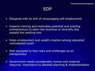 Entrepreneurship Management
EDP
• Designed with an aim of encouraging self employment
• Imparts training and motivates potential and existing
entrepreneurs to start new business or diversify and
expand the existing one
• Helps employment and wealth creation among educated
unemployed youth
• Well equipped to face risks and challenges as an
entrepreneur
• Government needs considerable human and material
resource, importance to detailed planning & implementation
 