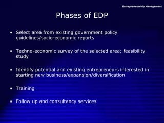 Entrepreneurship Management
Phases of EDP
• Select area from existing government policy
guidelines/socio-economic reports
• Techno-economic survey of the selected area; feasibility
study
• Identify potential and existing entrepreneurs interested in
starting new business/expansion/diversification
• Training
• Follow up and consultancy services
 