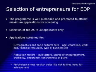 Entrepreneurship Management
Selection of entrepreneurs for EDP
• The programme is well publicised and promoted to attract
maximum applications for screening
• Selection of top 25 to 30 applicants only
• Applications screened for:
– Demographics and socio cultural data – age, education, work
exp, financial resources, type of business etc
– Motivation factors – pull factors, source of encouragement,
credibility, endurance, concreteness of plans
– Psychological test results- traits like risk taking, need for
achievement
 