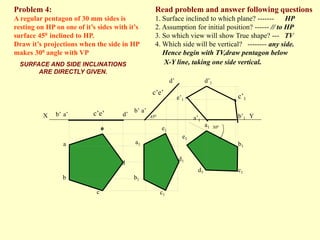 Read problem and answer following questions
1. Surface inclined to which plane? ------- HP
2. Assumption for initial position? ------ // to HP
3. So which view will show True shape? --- TV
4. Which side will be vertical? -------- any side.
Hence begin with TV,draw pentagon below
X-Y line, taking one side vertical.
Problem 4:
A regular pentagon of 30 mm sides is
resting on HP on one of it’s sides with it’s
surface 450 inclined to HP.
Draw it’s projections when the side in HP
makes 300 angle with VP
a’
b’ d’
b1
d
c1
a
c’e’
b
c
d1
b’1
a1
e’1
c’1
d’1
a1
b1
c1
d1
d’
a’
b’
c’e’
e1
e1
a’1
X Y
450
300
e
SURFACE AND SIDE INCLINATIONS
ARE DIRECTLY GIVEN.
 