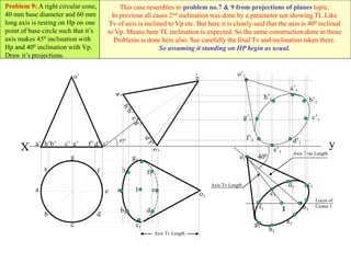 1
400
Axis Tv Length
Axis Tv Length
Axis True Length
Locus of
Center 1
c’1
a’1
b’1
e’1
d’1
h’1
f’1
g’1
o’1
h
a
b
c
d
e
g
f
y
X a’ b’ d’ e’
c’ g’ f’
h’
o’
450
a1
h1 f1
e1
d1
c1
b1
g1
o1
1
Problem 9: A right circular cone,
40 mm base diameter and 60 mm
long axis is resting on Hp on one
point of base circle such that it’s
axis makes 450 inclination with
Hp and 400 inclination with Vp.
Draw it’s projections.
This case resembles to problem no.7 & 9 from projections of planes topic.
In previous all cases 2nd inclination was done by a parameter not showing TL.Like
Tv of axis is inclined to Vp etc. But here it is clearly said that the axis is 400 inclined
to Vp. Means here TL inclination is expected. So the same construction done in those
Problems is done here also. See carefully the final Tv and inclination taken there.
So assuming it standing on HP begin as usual.
 