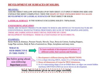 DEVELOPMENT OF SURFACES OF SOLIDS.
MEANING:-
ASSUME OBJECT HOLLOW AND MADE-UP OF THIN SHEET. CUT OPEN IT FROM ONE SIDE AND
UNFOLD THE SHEET COMPLETELY. THEN THE SHAPE OF THAT UNFOLDED SHEET IS CALLED
DEVELOPMENT OF LATERLAL SUEFACES OF THAT OBJECT OR SOLID.
LATERLAL SURFACE IS THE SURFACE EXCLUDING SOLID’S TOP & BASE.
ENGINEERING APLICATION:
THERE ARE SO MANY PRODUCTS OR OBJECTS WHICH ARE DIFFICULT TO MANUFACTURE BY
CONVENTIONAL MANUFACTURING PROCESSES, BECAUSE OF THEIR SHAPES AND SIZES.
THOSE ARE FABRICATED IN SHEET METAL INDUSTRY BY USING
DEVELOPMENT TECHNIQUE. THERE IS A VAST RANGE OF SUCH OBJECTS.
EXAMPLES:-
Boiler Shells & chimneys, Pressure Vessels, Shovels, Trays, Boxes & Cartons, Feeding Hoppers,
Large Pipe sections, Body & Parts of automotives, Ships, Aeroplanes and many more.
WHAT IS
OUR OBJECTIVE
IN THIS TOPIC ?
To learn methods of development of surfaces of
different solids, their sections and frustums.
1. Development is different drawing than PROJECTIONS.
2. It is a shape showing AREA, means it’s a 2-D plain drawing.
3. Hence all dimensions of it must be TRUE dimensions.
4. As it is representing shape of an un-folded sheet, no edges can remain hidden
And hence DOTTED LINES are never shown on development.
But before going ahead,
note following
Important points.
Study illustrations given on next page carefully.
 