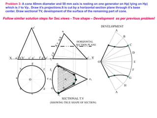 X Y
e’
a’ b’ d’
c’ g’ f’
h’
o’
o’
Problem 3: A cone 40mm diameter and 50 mm axis is resting on one generator on Hp( lying on Hp)
which is // to Vp.. Draw it’s projections.It is cut by a horizontal section plane through it’s base
center. Draw sectional TV, development of the surface of the remaining part of cone.
A
B
C
D
E
F
A
G
H
O
a1
h1
g1
f1
e1
d1
c1
b1
o1
SECTIONAL T.V
DEVELOPMENT
(SHOWING TRUE SHAPE OF SECTION)
HORIZONTAL
SECTION PLANE
h
a
b
c
d
e
g
f
O
Follow similar solution steps for Sec.views - True shape – Development as per previous problem!
 