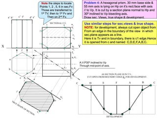 A.V.P300 inclined to Vp
Through mid-point of axis.
X Y
1
2
3 4
5
6
7
8
b’ f’
a’ e’
c’ d’
a
b
c
d
e
f
a1
d1
b1
e1
c1
f1
X1
Y1
AS SECTION PLANE IS IN T.V.,
CUT OPEN FROM BOUNDRY EDGE C1 FOR DEVELOPMENT.
C D E F A B C
DEVELOPMENT
SECTIONAL F.V.
Problem 4: A hexagonal prism. 30 mm base side &
55 mm axis is lying on Hp on it’s rect.face with axis
// to Vp. It is cut by a section plane normal to Hp and
300 inclined to Vp bisecting axis.
Draw sec. Views, true shape & development.
Use similar steps for sec.views & true shape.
NOTE: for development, always cut open object from
From an edge in the boundary of the view in which
sec.plane appears as a line.
Here it is Tv and in boundary, there is c1 edge.Hence
it is opened from c and named C,D,E,F,A,B,C.
Note the steps to locate
Points 1, 2 , 5, 6 in sec.Fv:
Those are transferred to
1st TV, then to 1st Fv and
Then on 2nd Fv.
 