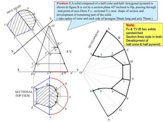 1’
2’
3’
4’
5’
6’
7’
7
1
5
4
3
2
6
7
1
6
5
4
3
2
a
b
c
d
e
f
g
4
4 5
3
6
2
7
1
A
B
C
D
E
A
F
G
O
O’
d’e’ c’f’ g’b’ a’
X Y
X1
Y1
F.V.
SECTIONAL
TOP VIEW.
Problem 5:A solid composed of a half-cone and half- hexagonal pyramid is
shown in figure.It is cut by a section plane 450 inclined to Hp, passing through
mid-point of axis.Draw F.v., sectional T.v.,true shape of section and
development of remaining part of the solid.
( take radius of cone and each side of hexagon 30mm long and axis 70mm.)
Note:
Fv & TV 8f two solids
sandwiched
Section lines style in both:
Development of
half cone & half pyramid:
 