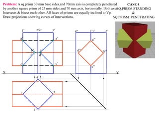 X Y
a”
d” b”
c”
a’
c’
a’
d’
b’
c’
d’
b’
1
2
3
4
1’ 2’4’ 3’ 4” 1”3” 2”
CASE 4.
SQ.PRISM STANDING
&
SQ.PRISM PENETRATING
Problem: A sq.prism 30 mm base sides.and 70mm axis is completely penetrated
by another square prism of 25 mm sides.and 70 mm axis, horizontally. Both axes
Intersects & bisect each other. All faces of prisms are equally inclined to Vp.
Draw projections showing curves of intersections.
 