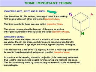ISOMETRIC AXES, LINES AND PLANES:
The three lines AL, AD and AH, meeting at point A and making
1200 angles with each other are termed Isometric Axes.
The lines parallel to these axes are called Isometric Lines.
The planes representing the faces of of the cube as well as
other planes parallel to these planes are called Isometric Planes.
ISOMETRIC SCALE:
When one holds the object in such a way that all three dimensions
are visible then in the process all dimensions become proportionally
inclined to observer’s eye sight and hence appear apparent in lengths.
This reduction is 0.815 or 9 / 11 ( approx.) It forms a reducing scale which
Is used to draw isometric drawings and is called Isometric scale.
In practice, while drawing isometric projection, it is necessary to convert
true lengths into isometric lengths for measuring and marking the sizes.
This is conveniently done by constructing an isometric scale as described
on next page.
H
A
SOME IMPORTANT TERMS:
 
