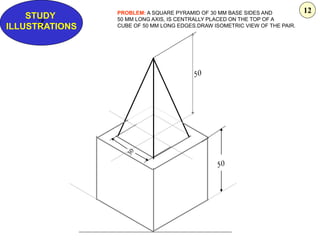 Z
STUDY
ILLUSTRATIONS
PROBLEM: A SQUARE PYRAMID OF 30 MM BASE SIDES AND
50 MM LONG AXIS, IS CENTRALLY PLACED ON THE TOP OF A
CUBE OF 50 MM LONG EDGES.DRAW ISOMETRIC VIEW OF THE PAIR.
12
 