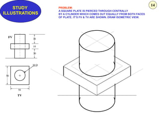 Z
STUDY
ILLUSTRATIONS
50
50
30 D
30
10
30
+
FV
TV
PROBLEM:
A SQUARE PLATE IS PIERCED THROUGH CENTRALLY
BY A CYLINDER WHICH COMES OUT EQUALLY FROM BOTH FACES
OF PLATE. IT’S FV & TV ARE SHOWN. DRAW ISOMETRIC VIEW.
14
 