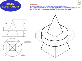 Z
STUDY
ILLUSTRATIONS
30
10
30
60 D
40 SQUARE
FV
TV
PROBLEM:
A CIRCULAR PLATE IS PIERCED THROUGH CENTRALLY
BY A SQUARE PYRAMID WHICH COMES OUT EQUALLY FROM BOTH FACES
OF PLATE. IT’S FV & TV ARE SHOWN. DRAW ISOMETRIC VIEW.
15
 