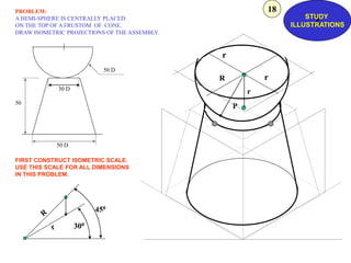 P
r
R
r
r
50 D
30 D
50 D
50
450
300
PROBLEM:
A HEMI-SPHERE IS CENTRALLY PLACED
ON THE TOP OF A FRUSTOM OF CONE.
DRAW ISOMETRIC PROJECTIONS OF THE ASSEMBLY.
FIRST CONSTRUCT ISOMETRIC SCALE.
USE THIS SCALE FOR ALL DIMENSIONS
IN THIS PROBLEM.
Z
STUDY
ILLUSTRATIONS
18
 