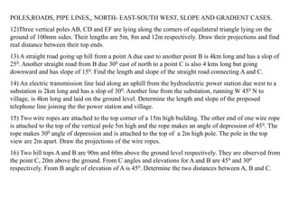 POLES,ROADS, PIPE LINES,, NORTH- EAST-SOUTH WEST, SLOPE AND GRADIENT CASES.
12)Three vertical poles AB, CD and EF are lying along the corners of equilateral triangle lying on the
ground of 100mm sides. Their lengths are 5m, 8m and 12m respectively. Draw their projections and find
real distance between their top ends.
13) A straight road going up hill from a point A due east to another point B is 4km long and has a slop of
250. Another straight road from B due 300 east of north to a point C is also 4 kms long but going
downward and has slope of 150. Find the length and slope of the straight road connecting A and C.
14) An electric transmission line laid along an uphill from the hydroelectric power station due west to a
substation is 2km long and has a slop of 300. Another line from the substation, running W 450 N to
village, is 4km long and laid on the ground level. Determine the length and slope of the proposed
telephone line joining the the power station and village.
15) Two wire ropes are attached to the top corner of a 15m high building. The other end of one wire rope
is attached to the top of the vertical pole 5m high and the rope makes an angle of depression of 450. The
rope makes 300 angle of depression and is attached to the top of a 2m high pole. The pole in the top
view are 2m apart. Draw the projections of the wire ropes.
16) Two hill tops A and B are 90m and 60m above the ground level respectively. They are observed from
the point C, 20m above the ground. From C angles and elevations for A and B are 450 and 300
respectively. From B angle of elevation of A is 450. Determine the two distances between A, B and C.
 