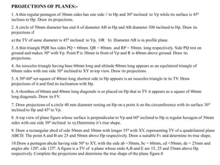 PROJECTIONS OF PLANES:-
1. A thin regular pentagon of 30mm sides has one side // to Hp and 300 inclined to Vp while its surface is 450
inclines to Hp. Draw its projections.
2. A circle of 50mm diameter has end A of diameter AB in Hp and AB diameter 300 inclined to Hp. Draw its
projections if
a) the TV of same diameter is 450 inclined to Vp, OR b) Diameter AB is in profile plane.
3. A thin triangle PQR has sides PQ = 60mm. QR = 80mm. and RP = 50mm. long respectively. Side PQ rest on
ground and makes 300 with Vp. Point P is 30mm in front of Vp and R is 40mm above ground. Draw its
projections.
4. An isosceles triangle having base 60mm long and altitude 80mm long appears as an equilateral triangle of
60mm sides with one side 300 inclined to XY in top view. Draw its projections.
5. A 300-600 set-square of 40mm long shortest side in Hp appears is an isosceles triangle in its TV. Draw
projections of it and find its inclination with Hp.
6. A rhombus of 60mm and 40mm long diagonals is so placed on Hp that in TV it appears as a square of 40mm
long diagonals. Draw its FV.
7. Draw projections of a circle 40 mm diameter resting on Hp on a point A on the circumference with its surface 300
inclined to Hp and 450 to Vp.
8. A top view of plane figure whose surface is perpendicular to Vp and 600 inclined to Hp is regular hexagon of 30mm
sides with one side 300 inclined to xy.Determine it’s true shape.
9. Draw a rectangular abcd of side 50mm and 30mm with longer 350 with XY, representing TV of a quadrilateral plane
ABCD. The point A and B are 25 and 50mm above Hp respectively. Draw a suitable Fv and determine its true shape.
10.Draw a pentagon abcde having side 500 to XY, with the side ab =30mm, bc = 60mm, cd =50mm, de = 25mm and
angles abc 1200, cde 1250. A figure is a TV of a plane whose ends A,B and E are 15, 25 and 35mm above Hp
respectively. Complete the projections and determine the true shape of the plane figure.0
 