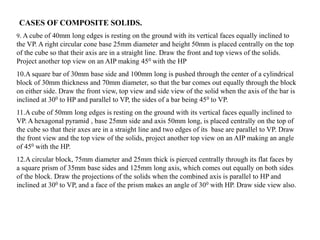 9. A cube of 40mm long edges is resting on the ground with its vertical faces equally inclined to
the VP. A right circular cone base 25mm diameter and height 50mm is placed centrally on the top
of the cube so that their axis are in a straight line. Draw the front and top views of the solids.
Project another top view on an AIP making 450 with the HP
10.A square bar of 30mm base side and 100mm long is pushed through the center of a cylindrical
block of 30mm thickness and 70mm diameter, so that the bar comes out equally through the block
on either side. Draw the front view, top view and side view of the solid when the axis of the bar is
inclined at 300 to HP and parallel to VP, the sides of a bar being 450 to VP.
11.A cube of 50mm long edges is resting on the ground with its vertical faces equally inclined to
VP. A hexagonal pyramid , base 25mm side and axis 50mm long, is placed centrally on the top of
the cube so that their axes are in a straight line and two edges of its base are parallel to VP. Draw
the front view and the top view of the solids, project another top view on an AIP making an angle
of 450 with the HP.
12.A circular block, 75mm diameter and 25mm thick is pierced centrally through its flat faces by
a square prism of 35mm base sides and 125mm long axis, which comes out equally on both sides
of the block. Draw the projections of the solids when the combined axis is parallel to HP and
inclined at 300 to VP, and a face of the prism makes an angle of 300 with HP. Draw side view also.
CASES OF COMPOSITE SOLIDS.
 
