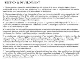 1) A square pyramid of 30mm base sides and 50mm long axis is resting on its base in HP. Edges of base is equally
inclined to VP. It is cut by section plane perpendicular to VP and inclined at 450 to HP. The plane cuts the axis at 10mm
above the base. Draw the projections of the solid and show its development.
2) A hexagonal pyramid, edge of base 30mm and axis 75mm, is resting on its edge on HP which is perpendicular toVP.
The axis makes an angle of 300to HP. the solid is cut by a section plane perpendicular to both HP and VP, and passing
through the mid point of the axis. Draw the projections showing the sectional view, true shape of section and
development of surface of a cut pyramid containing apex.
3) A cone of base diameter 60mm and axis 80mm, long has one of its generators in VP and parallel to HP. It is cut by a
section plane perpendicular HP and parallel to VP. Draw the sectional FV, true shape of section and develop the lateral
surface of the cone containing the apex.
4) A cube of 50mm long slid diagonal rest on ground on one of its corners so that the solid diagonal is vertical and an
edge through that corner is parallel to VP. A horizontal section plane passing through midpoint of vertical solid diagonal
cuts the cube. Draw the front view of the sectional top view and development of surface.
5) A vertical cylinder cut by a section plane perpendicular to VP and inclined to HP in such a way that the true shape of a
section is an ellipse with 50mm and 80mm as its minor and major axes. The smallest generator on the cylinder is 20mm
long after it is cut by a section plane. Draw the projections and show the true shape of the section. Also find the
inclination of the section plane with HP. Draw the development of the lower half of the cylinder.
6) A cube of 75mm long edges has its vertical faces equally inclined to VP. It is cut by a section plane perpendicular to
VP such that the true shape of section is regular hexagon. Determine the inclination of cutting plane with HP.Draw the
sectional top view and true shape of section.
7) The pyramidal portion of a half pyramidal and half conical solid has a base ofthree sides, each 30mm long. The length
of axis is 80mm. The solid rest on its base with the side of the pyramid base perpendicular to VP. A plane parallel to VP
cuts the solid at a distance of 10mm from the top view of the axis. Draw sectional front view and true shape of section.
Also develop the lateral surface of the cut solid.
SECTION & DEVELOPMENT
 