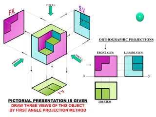 x y
FRONT VIEW
TOP VIEW
L.H.SIDE VIEW
FOR T.V.
PICTORIAL PRESENTATION IS GIVEN
DRAW THREE VIEWS OF THIS OBJECT
BY FIRST ANGLE PROJECTION METHOD
ORTHOGRAPHIC PROJECTIONS
1
 