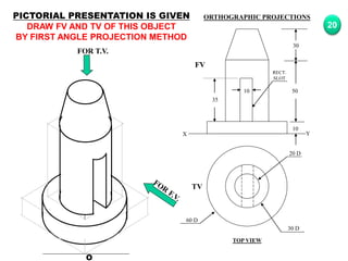 O
20 D
30 D
60 D
TV
10
30
50
10
35
FV
X Y
RECT.
SLOT
FOR T.V.
PICTORIAL PRESENTATION IS GIVEN
DRAW FV AND TV OF THIS OBJECT
BY FIRST ANGLE PROJECTION METHOD
20
ORTHOGRAPHIC PROJECTIONS
TOP VIEW
 