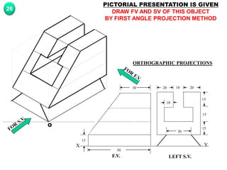 Y
X
F.V. LEFT S.V.
20 20
10
15
15
15
30
10
30
50
15
O
PICTORIAL PRESENTATION IS GIVEN
DRAW FV AND SV OF THIS OBJECT
BY FIRST ANGLE PROJECTION METHOD
26
ORTHOGRAPHIC PROJECTIONS
 