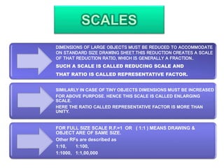 DIMENSIONS OF LARGE OBJECTS MUST BE REDUCED TO ACCOMMODATE
ON STANDARD SIZE DRAWING SHEET.THIS REDUCTION CREATES A SCALE
OF THAT REDUCTION RATIO, WHICH IS GENERALLY A FRACTION..
SUCH A SCALE IS CALLED REDUCING SCALE AND
THAT RATIO IS CALLED REPRESENTATIVE FACTOR.
SIMILARLY IN CASE OF TINY OBJECTS DIMENSIONS MUST BE INCREASED
FOR ABOVE PURPOSE. HENCE THIS SCALE IS CALLED ENLARGING
SCALE.
HERE THE RATIO CALLED REPRESENTATIVE FACTOR IS MORE THAN
UNITY.
FOR FULL SIZE SCALE R.F.=1 OR ( 1:1 ) MEANS DRAWING &
OBJECT ARE OF SAME SIZE.
Other RFs are described as
1:10, 1:100,
1:1000, 1:1,00,000
 