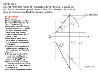 X y
a
a’
b1
1
b’1
b’
LFV
550
b
PROBLEM 2:
Line AB 75mm long makes 450 inclination with Vp while it’s Fv makes 550.
End A is 10 mm above Hp and 15 mm in front of Vp.If line is in 1st quadrant
draw it’s projections and find it’s inclination with Hp.
LOCUS OF b
LOCUS OF
Solution Steps:-
1.Draw x-y line.
2.Draw one projector for a’ & a
3.Locate a’ 10mm above x-y &
Tv a 15 mm below xy.
4.Draw a line 450 inclined to xy
from point a and cut TL 75 mm
on it and name that point b1
Draw locus from point b1
5.Take 550 angle from a’ for Fv
above xy line.
6.Draw a vertical line from b1
up to locus of a and name it 1.
It is horizontal component of
TL & is LFV.
7.Continue it to locus of a’ and
rotate upward up to the line
of Fv and name it b’.This a’ b’
line is Fv.
8. Drop a projector from b’ on
locus from point b1 and
name intersecting point b.
Line a b is Tv of line AB.
9.Draw locus from b’ and from
a’ with TL distance cut point b1‘
10.Join a’ b1’ as TL and measure
it’s angle at a’.
It will be true angle of line with HP.
 