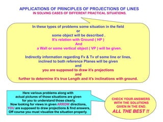 APPLICATIONS OF PRINCIPLES OF PROJECTIONS OF LINES
IN SOLVING CASES OF DIFFERENT PRACTICAL SITUATIONS.
In these types of problems some situation in the field
or
some object will be described .
It’s relation with Ground ( HP )
And
a Wall or some vertical object ( VP ) will be given.
Indirectly information regarding Fv & Tv of some line or lines,
inclined to both reference Planes will be given
and
you are supposed to draw it’s projections
and
further to determine it’s true Length and it’s inclinations with ground.
Here various problems along with
actual pictures of those situations are given
for you to understand those clearly.
Now looking for views in given ARROW directions,
YOU are supposed to draw projections & find answers,
Off course you must visualize the situation properly.
CHECK YOUR ANSWERS
WITH THE SOLUTIONS
GIVEN IN THE END.
ALL THE BEST !!
 