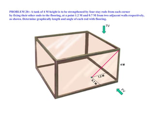 4 M
TV
PROBLEM 20:- A tank of 4 M height is to be strengthened by four stay rods from each corner
by fixing their other ends to the flooring, at a point 1.2 M and 0.7 M from two adjacent walls respectively,
as shown. Determine graphically length and angle of each rod with flooring.
 