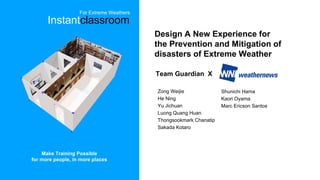 Design A New Experience for
the Prevention and Mitigation of
disasters of Extreme Weather
Team Guardian X
Zong Weijie
He Ning
Yu Jichuan
Luong Quang Huan
Thongsookmark Chanatip
Sakada Kotaro
Shunichi Hama
Kaori Oyama
Marc Ericson Santos
Make Training Possible
for more people, in more places
Instantclassroom
For Extreme Weathers
 