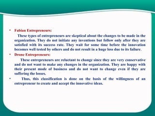 • Fabian Entrepreneurs:
These types of entrepreneurs are skeptical about the changes to be made in the
organization. They do not initiate any inventions but follow only after they are
satisfied with its success rate. They wait for some time before the innovation
becomes well tested by others and do not result in a huge loss due to its failure.
• Drone Entrepreneurs:
These entrepreneurs are reluctant to change since they are very conservative
and do not want to make any changes in the organization. They are happy with
their present mode of business and do not want to change even if they are
suffering the losses.
• Thus, this classification is done on the basis of the willingness of an
entrepreneur to create and accept the innovative ideas.
 