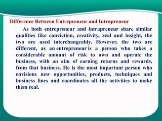 Difference Between Entrepreneur and Intrapreneur
As both entrepreneur and intrapreneur share similar
qualities like conviction, creativity, zeal and insight, the
two are used interchangeably. However, the two are
different, as an entrepreneur is a person who takes a
considerable amount of risk to own and operate the
business, with an aim of earning returns and rewards,
from that business. He is the most important person who
envisions new opportunities, products, techniques and
business lines and coordinates all the activities to make
them real.
 