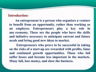 Introduction:
An entrepreneur is a person who organizes a venture
to benefit from an opportunity, rather than working as
an employee. Entrepreneurs play a key role in
any economy. These are the people who have the skills
and initiative necessary to anticipate current and future
needs and bring good new ideas to market.
Entrepreneurs who prove to be successful in taking
on the risks of a start-up are rewarded with profits, fame
and continued growth opportunities. Those who fail
suffer losses and become less important in the markets.
Many fail, lose money, and close the business.
 