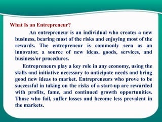 What Is an Entrepreneur?
An entrepreneur is an individual who creates a new
business, bearing most of the risks and enjoying most of the
rewards. The entrepreneur is commonly seen as an
innovator, a source of new ideas, goods, services, and
business/or procedures.
Entrepreneurs play a key role in any economy, using the
skills and initiative necessary to anticipate needs and bring
good new ideas to market. Entrepreneurs who prove to be
successful in taking on the risks of a start-up are rewarded
with profits, fame, and continued growth opportunities.
Those who fail, suffer losses and become less prevalent in
the markets.
 