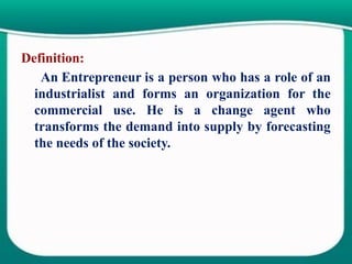 Definition:
An Entrepreneur is a person who has a role of an
industrialist and forms an organization for the
commercial use. He is a change agent who
transforms the demand into supply by forecasting
the needs of the society.
 