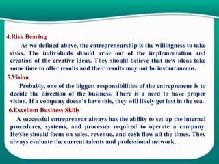 4.Risk Bearing
As we defined above, the entrepreneurship is the willingness to take
risks. The individuals should arise out of the implementation and
creation of the creative ideas. They should believe that new ideas take
some time to offer results and their results may not be instantaneous.
5.Vision
Probably, one of the biggest responsibilities of the entrepreneur is to
decide the direction of the business. There is a need to have proper
vision. If a company doesn’t have this, they will likely get lost in the sea.
6.Excellent Business Skills
A successful entrepreneur always has the ability to set up the internal
procedures, systems, and processes required to operate a company.
He/she should focus on sales, revenue, and cash flow all the times. They
always evaluate the current talents and professional network.
 