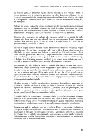 ÉTICA E DEONTOLOGIA PROFISSIONAL (E.D.P) – MSc.Econ. Pedro Batumenga

De maneira geral, os princípios regem a nossa existência e são comuns a todos os
povos, culturas, eras e religiões, queiramos ou não. Quem age diferente ou em
desacordo com os princípios universais acaba sendo punido pela sociedade e sofre todas
as conseqüências. São as escolhas que fazemos com base em valores equivocados, não
em princípios.
Valores são normas ou padrões sociais geralmente aceitos ou mantidos por determinado
indivíduo, classe ou sociedade, portanto, em geral, dependem basicamente da cultura
relacionada com o ambiente onde estamos inseridos. É comum existir certa confusão
entre valores e princípios, todavia, os conceitos e as aplicações são diferentes.
Diferente dos princípios, os valores são pessoais, subjetivos e, acima de tudo,
contestáveis. O que vale para você não vale necessariamente para os demais colegas de
trabalho. Sua aplicação pode ou não ser ética e depende muito do caráter ou da
personalidade da pessoa que os adopta.
Pessoas de origem humilde definem valores de maneira diferente das pessoas de origem
mais abastada. De um lado, a escassez pode gerar a idéia de que dinheiro não traz
felicidade, portanto, mesmo sem dinheiro, é possível ser feliz utilizando-se valores
como amizade, por exemplo. Do outro, o apego ao dinheiro e a convivência harmoniosa
com o conforto pode gerar a idéia de que sem dinheiro não é possível ser feliz, ou seja,
o dinheiro traz felicidade, amizade, conforto e, se houver mais dinheiro do que o
necessário, valores como filantropia e voluntariado podem ser praticados.
Essa comparação não define o certo e o errado. Ela apenas levanta uma questão
interessante sobre o conceito de valores e depende do ponto de vista de cada cultura ou
de cada pessoa, em particular. Na prática, é muito mais simples ater-se aos valores do
que aos princípios, pois este último exige muito de nós. Os valores completamente
equivocados da nossa sociedade – dinheiro, sucesso, luxo e riqueza - estão na ordem do
dia, infelizmente. Todos os dias somos convidados a negligenciar os princípios e adotar
os valores ditados pela sociedade.
Virtudes, segundo o Aurélio, são disposições constantes do espírito, as quais, por um
esforço da vontade, inclinam à prática do bem. Aristóteles afirmava que há duas
espécies de virtudes: a intelectual e a moral. A primeira deve, em grande parte, sua
geração e crescimento ao ensino, e por isso requer experiência e tempo; ao passo que a
virtude moral é adquirida com o resultado do hábito.
Segundo Aristóteles, nenhuma das virtudes morais surge em nós por natureza, visto que
nada que existe por natureza pode ser alterado pela força do hábito, portanto, virtudes
nada mais são do que hábitos profundamente arraigados que se originam do meio onde
somos criados e condicionados através de exemplos e comportamentos semelhantes.
Uma pessoa pode ter valores e não ter princípios. Hitler, por exemplo, conhecia os
princípios, mas preferiu ignorá-los e adotar valores como a supremacia da raça ariana, a
aniquilação da oposição e a dominação pela força. Significa que também não dispunha
de virtudes, pois as virtudes são decorrentes dos princípios e o seu legado foi um dos
mais nefastos da história. Sua ambição desmedida o tornou obcecado por valores que
contrastam com os princípios universais.

10

 