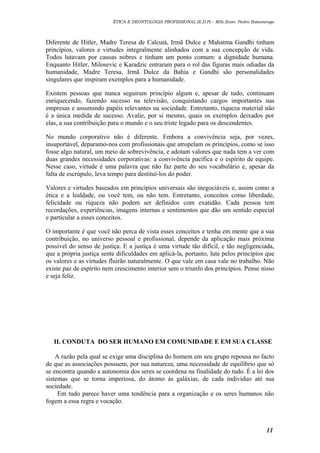 ÉTICA E DEONTOLOGIA PROFISSIONAL (E.D.P) – MSc.Econ. Pedro Batumenga

Diferente de Hitler, Madre Teresa de Calcutá, Irmã Dulce e Mahatma Gandhi tinham
princípios, valores e virtudes integralmente alinhados com a sua concepção de vida.
Todos lutavam por causas nobres e tinham um ponto comum: a dignidade humana.
Enquanto Hitler, Milosevic e Karadzic entraram para o rol das figuras mais odiadas da
humanidade, Madre Teresa, Irmã Dulce da Bahia e Gandhi são personalidades
singulares que inspiram exemplos para a humanidade.
Existem pessoas que nunca seguiram princípio algum e, apesar de tudo, continuam
enriquecendo, fazendo sucesso na televisão, conquistando cargos importantes nas
empresas e assumindo papéis relevantes na sociedade. Entretanto, riqueza material não
é a única medida de sucesso. Avalie, por si mesmo, quais os exemplos deixados por
elas, a sua contribuição para o mundo e o seu triste legado para os descendentes.
No mundo corporativo não é diferente. Embora a convivência seja, por vezes,
insuportável, deparamo-nos com profissionais que atropelam os princípios, como se isso
fosse algo natural, um meio de sobrevivência, e adotam valores que nada tem a ver com
duas grandes necessidades corporativas: a convivência pacífica e o espírito de equipe.
Nesse caso, virtude é uma palavra que não faz parte do seu vocabulário e, apesar da
falta de escrúpulo, leva tempo para destituí-los do poder.
Valores e virtudes baseados em princípios universais são inegociáveis e, assim como a
ética e a lealdade, ou você tem, ou não tem. Entretanto, conceitos como liberdade,
felicidade ou riqueza não podem ser definidos com exatidão. Cada pessoa tem
recordações, experiências, imagens internas e sentimentos que dão um sentido especial
e particular a esses conceitos.
O importante é que você não perca de vista esses conceitos e tenha em mente que a sua
contribuição, no universo pessoal e profissional, depende da aplicação mais próxima
possível do senso de justiça. E a justiça é uma virtude tão difícil, e tão negligenciada,
que a própria justiça sente dificuldades em aplicá-la, portanto, lute pelos princípios que
os valores e as virtudes fluirão naturalmente. O que vale em casa vale no trabalho. Não
existe paz de espírito nem crescimento interior sem o triunfo dos princípios. Pense nisso
e seja feliz.

II. CONDUTA DO SER HUMANO EM COMUNIDADE E EM SUA CLASSE
A razão pela qual se exige uma disciplina do homem em seu grupo repousa no facto
de que as associações possuem, por sua natureza, uma necessidade de equilíbrio que só
se encontra quando a autonomia dos seres se coordena na finalidade do tudo. É a lei dos
sistemas que se torna imperiosa, do átomo ás galáxias, de cada individuo até sua
sociedade.
Em tudo parece haver uma tendência para a organização e os seres humanos não
fogem a essa regra e vocação.

11

 