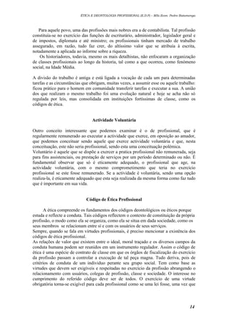 ÉTICA E DEONTOLOGIA PROFISSIONAL (E.D.P) – MSc.Econ. Pedro Batumenga

Para aquele povo, uma das profissões mais nobres era a de contabilista. Tal profissão
constituía-se no exercício das funções de escriturário, administrador, legislador geral e
de impostos, diplomata e até ministro; os profissionais tinham mercado de trabalho
assegurado, em razão, tudo faz crer, do altíssimo valor que se atribuía à escrita,
notadamente a aplicada ao informe sobre a riqueza.
Os historiadores, todavia, mesmo os mais detalhistas, não enfocaram a organização
de classes profissionais ao longo da historia, tal como a que ocorreu, como fenómeno
social, na Idade Média.
A divisão do trabalho é antiga e está ligada a vocação de cada um para determinadas
tarefas e as circunstâncias que obrigam, muitas vezes, a assumir esse ou aquele trabalho:
ficou prático para o homem em comunidade transferir tarefas e executar a sua. A união
dos que realizam o mesmo trabalho foi uma evolução natural e hoje se acha não só
regulada por leis, mas consolidada em instituições fortíssimas de classe, como os
códigos de ética.
Actividade Voluntária
Outro conceito interessante que podemos examinar é o de profissional, que é
regularmente remunerado ao executar a actividade que exerce, em oposição ao amador,
que podemos conceituar sendo aquele que exerce actividade voluntária e que, nesta
conceituação, este não seria profissional, sendo esta uma conceituação polémica.
Voluntário é aquele que se dispõe a exercer a pratica profissional não remunerada, seja
para fins assistenciais, ou prestação de serviços por um período determinado ou não. É
fundamental observar que só é eticamente adequado, o profissional que age, na
actividade voluntária, com o mesmo comprometimento que teria no exercício
profissional se este fosse remunerado. Se a actividade é voluntária, sendo uma opção
realiza-la, é eticamente adequado que esta seja realizada da mesma forma como faz tudo
que é importante em sua vida.
Código de Ética Profissional
A ética compreende os fundamentos dos códigos deontológicos ou éticos porque
estuda e reflecte a conduta. Tais códigos reflectem o contexto de constituição da própria
profissão, o modo como ela se organiza, como ela se situa em dada sociedade, como os
seus membros se relacionam entre sí e com os usuários de seus serviços.
Sempre, quando se fala em virtudes profissionais, é preciso mencionar a existência dos
códigos de ética profissional.
As relações de valor que existem entre o ideal, moral traçado e os diversos campos da
conduta humana podem ser reunidos em um instrumento regulador. Assim o código de
ética é uma espécie de contrato de classe em que os órgãos de fiscalização do exercício
da profissão passam a controlar a execução de tal peça magna. Tudo deriva, pois de
critérios de conduta de um individuo perante seu grupo social. Tem como base as
virtudes que devem ser exigíveis e respeitadas no exercício da profissão abrangendo o
relacionamento com usuários, colegas de profissão, classe e sociedade. O interesse no
cumprimento do referido código deve ser de todos. O exercício de uma virtude
obrigatória torna-se exigível para cada profissional como se uma lei fosse, uma vez que

14

 