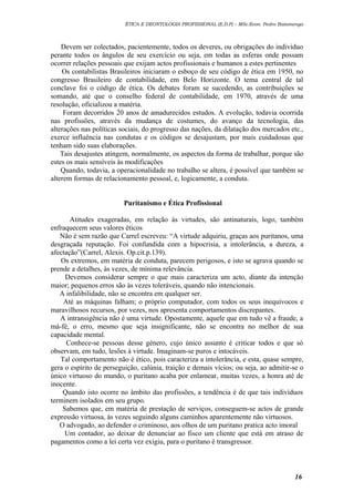 ÉTICA E DEONTOLOGIA PROFISSIONAL (E.D.P) – MSc.Econ. Pedro Batumenga

Devem ser colectados, pacientemente, todos os deveres, ou obrigações do individuo
perante todos os ângulos de seu exercício ou seja, em todas as esferas onde possam
ocorrer relações pessoais que exijam actos profissionais e humanos a estes pertinentes
Os contabilistas Brasileiros iniciaram o esboço de seu código de ética em 1950, no
congresso Brasileiro de contabilidade, em Belo Horizonte. O tema central de tal
conclave foi o código de ética. Os debates foram se sucedendo, as contribuições se
somando, até que o conselho federal de contabilidade, em 1970, através de uma
resolução, oficializou a matéria.
Foram decorridos 20 anos de amadurecidos estudos. A evolução, todavia ocorrida
nas profissões, através da mudança de costumes, do avanço da tecnologia, das
alterações nas políticas sociais, do progresso das nações, da dilatação dos mercados etc.,
exerce influência nas condutas e os códigos se desajustam, por mais cuidadosas que
tenham sido suas elaborações.
Tais desajustes atingem, normalmente, os aspectos da forma de trabalhar, porque são
estes os mais sensíveis às modificações
Quando, todavia, a operacionalidade no trabalho se altera, é possível que também se
alterem formas de relacionamento pessoal, e, logicamente, a conduta.
Puritanismo e Ética Profissional
Atitudes exageradas, em relação às virtudes, são antinaturais, logo, também
enfraquecem seus valores éticos
Não é sem razão que Carrel escreveu: “A virtude adquiriu, graças aos puritanos, uma
desgraçada reputação. Foi confundida com a hipocrisia, a intolerância, a dureza, a
afectação”(Carrel, Alexis. Op.cit.p.139).
Os extremos, em matéria de conduta, parecem perigosos, e isto se agrava quando se
prende a detalhes, às vezes, de mínima relevância.
Devemos considerar sempre o que mais caracteriza um acto, diante da intenção
maior; pequenos erros são às vezes toleráveis, quando não intencionais.
A infalibilidade, não se encontra em qualquer ser.
Até as máquinas falham; o próprio computador, com todos os seus inequívocos e
maravilhosos recursos, por vezes, nos apresenta comportamentos discrepantes.
A intransigência não é uma virtude. Opostamente, aquele que em tudo vê a fraude, a
má-fé, o erro, mesmo que seja insignificante, não se encontra no melhor de sua
capacidade mental.
Conhece-se pessoas desse género, cujo único assunto é criticar todos e que só
observam, em tudo, lesões à virtude. Imaginam-se puros e intocáveis.
Tal comportamento não é ético, pois caracteriza a intolerância, e esta, quase sempre,
gera o espírito de perseguição, calúnia, traição e demais vícios; ou seja, ao admitir-se o
único virtuoso do mundo, o puritano acaba por enlamear, muitas vezes, a honra até de
inocente.
Quando isto ocorre no âmbito das profissões, a tendência é de que tais indivíduos
terminem isolados em seu grupo.
Sabemos que, em matéria de prestação de serviços, conseguem-se actos de grande
expressão virtuosa, às vezes seguindo alguns caminhos aparentemente não virtuosos.
O advogado, ao defender o criminoso, aos olhos de um puritano pratica acto imoral
Um contador, ao deixar de denunciar ao fisco um cliente que está em atraso de
pagamentos como a lei certa vez exigiu, para o puritano é transgressor.

16

 