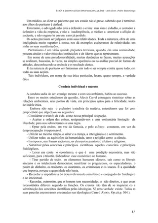 ÉTICA E DEONTOLOGIA PROFISSIONAL (E.D.P) – MSc.Econ. Pedro Batumenga

Um médico, ao dizer ao paciente que seu estado não é grave, sabendo que é terminal,
aos olhos do puritano é desleal.
Entretanto, o advogado não está a defender o crime mas sim o cidadão, o contador a
defender a vida da empresa, e não a inadimplência, o médico a amenizar a aflição do
paciente, e não engana-lo em um caso já perdido.
Os actos precisam ser julgados com suas relatividades. Toda a natureza, obra de uma
inteligência muito superior à nossa, nos dá exemplos exuberantes de relatividade, em
todas as suas manifestações.
Puritanismo é um vício quando prejudica terceiros, quando, em uma comunidade,
procura abalar o valor ético das instituições e de líderes que as representam.
Em nome de uma pseudomoralidade, muitas denúncias se fazem, muitas acusações
se realizam, baseadas, às vezes, na simples aparência ou na análise parcial de formas de
atitudes, desconhecendo a essência e o resultado destas.
É da natureza do puritano ver fantasmas em tudo e ser sempre contra quase tudo, em
todas as suas acções.
Tais indivíduos, em nome de sua ética particular, lesam, quase sempre, a verdade
ética.
Conduta individual e sucesso
A conduta sadia do ser, consigo mesmo e com seu ambiente, habita ao sucesso.
Entre os muitos estudiosos da questão, Alexis Carrel conseguiu sintetizar sobre as
relações ambientais, seus pontos de vista, em princípios aptos para a felicidade, todos
de índole ética.
Embora não seja o exclusivo tratadista da matéria, entendemos que foi com
propriedade que objectivou os seguintes:
- Considerar o triunfo da vida como nossa principal ocupação.
- Aceitar a ordem das coisas, resignando-nos a uma vonluntária limitação da
liberdade, para nos submetermos a uma regra.
- Optar pela ordem, em vez da fantasia, e pelo esforço constante, em vez da
despreocupação irresponsável.
- Utilizar ao mesmo tempo, o saber e a crença, a inteligência e o sentimento.
- Utilizar todas as aquisições da humanidade, tanto a religião como a ciência.
- Incorporar, nas formas racionais, os elementos passional, afetivo e religioso.
- Substituir pelos conceitos e princípios científicos aqueles conceitos e princípios
fisiológiicos.
- Levar em conta o económico, o que é uma condição necessária, mas não
suficiente, para o triunfo. Subordinar esse económico ao humano.
- Tirar partido de todos os elementos humanos idóneos, tais como os liberais
sinceros e os intelectuais democratas; neutrlizar os preguiçosos, os especuladores, o
poder do dinheiro, os traidores, os avarentos, os criminosos e os loucos. É a qualidade
que importa, porque a quantidade não basta.
- Recordar a importância do desenvolvimento simultâneo e conjugado do fisiológico
e do intelectual.
- Recordar, outrossim, que o homem tem necessidades, e não direitos, e que essas
necessidades diferem segundo as funções. Os crentes não têm de se inquietar co a
substituição dos conceitos científicos pelas ideologias. Só uma verdade existe. Todas as
suas parcelas encontramos encerradas nas ideologias.(Carrel, Alexis. Op.cit.p. 304.).

17

 