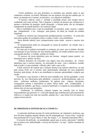 ÉTICA E DEONTOLOGIA PROFISSIONAL (E.D.P) – MSc.Econ. Pedro Batumenga

Carrel estabelece, em seus princípios os caminhos que entende sejam os que
conduzem o homem ao triunfo. Denotam, em sua essência, um tipo de conduta que se
basea na atenção em si mesmo, no próximo e nos objectivos definidos.
O sucesso, todavia, como o entende a sociedade actual, nem sempre tem-se
coadunado com essas normas. Não é pequeno o número de pessoas que enriquecem e
passam a desfrutar de prestígio, tendo alcançado a fortuna pelas vias de corrupção,
notadamente no mundo político e do comercio ilegal.
Não se confundem, pois, o que na actualidade se considera como sucesso e aquilo
que integralmente o ser consegue pela prática do ideal, da virtude, da conduta
respeitosa.
Conhece-se, homens que enriqueceram prodigiosamente, na política ás custas dos
mais duros golpes de corrupção contra o estado e contra seus semelhantes.
Seria absurdo admitir, pois, enriquecimento como sendo sucesso e sucesso sem
virtude.
O enriquecimento pode ser conseguido às custas da ausência de virtude, mas o
sucesso desta depende.
Por mais que se tenham corrompido os costumes, por mais que se tenham deixado
sem punição os que furtaram em suas funções públicas, em tempo nenhum essas coisas
conseguirão destruir a verdade contida na virtude.
O sucesso, tal como admitimos para um homem integral, jamais poderá ser
alcançado sem a prática da ética.
Embora deixamos de concordar com alguns itens dos princípios de Carrel,
admitimos que o sucesso repousa na associação do amor com a sabedoria, somado
tudo à acção e a uma constante reflexão sobre tudo o que se faz .
É pelo exercício do espírito que o homem alcança seus maiores objectivos, ou seja
pela crença firme em sí mesmo, pela determinação obstinada em seus propósitos
honestos, pelo desejo de dar a seu semelhante as mesmas oportunidade e respeito que
recebe.
Se amamos o que fazemos, o fruto de nosso trabalho será de boa qualidade e trará
proveito. Se nos valorizamos pela sabedoria, é possível, profissionalmente, cada vez
mais, auferimos melhores rendimentos. Se agimos sem tréguas, eticamente,
conseguimos realizar e materializar os ideais. Nessa acção está compreendida a
qualidade do trabalho que busca a possível perfeição e o respeito às necessidades dos
utentes dos serviços que prestamos.
Finalmente, se refletimos, estamos sempre em conexão com as forças
transcendentais que parecem vir a nós pela ligação que estabelecemos pelo pensamento
reflexivo ( a oração tem sido um caminho, quando ela é uma forma livre de lançar ao
espaço nossos juízos).

III. PROFISSÃO E EFEITOS DE SUA CONDUTA
A expressão profissão provém do Latim professione, do substantivo professio, que
teve diversas acepções naquele idioma, mas foi empregado por Cícero como “ acção de
fazer profissão de”( Cícero, Marco T úlio. De oratore. 1, 21. Bolonha:Zanichelli,1992.).
O conceito de profissão, na actuakidade, aquele que se aceita, representa:” trabalho
que se pratica com habitualidade a serviço de terceiros”, ou seja, “ prática constante de
um ofício.

18

 