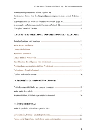 ÉTICA E DEONTOLOGIA PROFISSIONAL (E.D.P) – MSc.Econ. Pedro Batumenga

Pauta deontológica do serviço público Angolano 41...................................................................3
Como resolver dilemas ético-deontologicos ( passos dos gestores para a tomada de decisão )
43.................................................................................................................................................3
Os principais erros que devem ser evitado no trabalho em grupo 44.........................................3
As associações profissionais e associativismo do profissional 45...............................................3

Princípios, Valores e Virtudes ..........................................................................................8
II. CONDUTA DO SER HUMANO EM COMUNIDADE E EM SUA CLASSE
Relações Sociais e individualismo .................................................................................11
Vocação para o colectivo.................................................................................................12
Classes Profissionais.......................................................................................................12
Actividade Voluntária ....................................................................................................13
Código de Ética Profissional ..........................................................................................13
Base filosófica dos códigos de ética profissional ...........................................................14
Peculiaridades em um código de Ética Profissional .......................................................14
Puritanismo e Ética Profissional .....................................................................................15
Conduta individual e sucesso .........................................................................................16
III. PROFISSÃO E EFEITOS DE SUA CONDUTA
Profissão em contabilidade, um exemplo expressivo .....................................................18
Valor social da profissão ................................................................................................19
Responsabilidade, Utilidade e projecção Profissional.....................................................20

IV. ÉTICA E PROFISSÃO
Valor da profissão, utilidade e expressão ética ..............................................................21
Especialização, Cultura e utilidade profissional..............................................................22
Função social da profissão e ambiência social contemporânea ......................................23

2

 