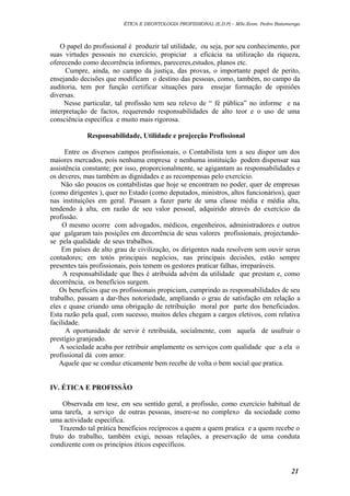 ÉTICA E DEONTOLOGIA PROFISSIONAL (E.D.P) – MSc.Econ. Pedro Batumenga

O papel do profissional é produzir tal utilidade, ou seja, por seu conhecimento, por
suas virtudes pessoais no exercício, propiciar a eficácia na utilização da riqueza,
oferecendo como decorrência informes, pareceres,estudos, planos etc.
Cumpre, ainda, no campo da justiça, das provas, o importante papel de perito,
ensejando decisões que modificam o destino das pessoas, como, também, no campo da
auditoria, tem por função certificar situações para ensejar formação de opiniões
diversas.
Nesse particular, tal profissão tem seu relevo de “ fé pública” no informe e na
interpretação de factos, requerendo responsabilidades de alto teor e o uso de uma
consciência específica e muito mais rigorosa.
Responsabilidade, Utilidade e projecção Profissional
Entre os diversos campos profissionais, o Contabilista tem a seu dispor um dos
maiores mercados, pois nenhuma empresa e nenhuma instituição podem dispensar sua
assistência constante; por isso, proporcionalmente, se agigantam as responsabilidades e
os deveres, mas também as dignidades e as recompensas pelo exercício.
Não são poucos os contabilistas que hoje se encontram no poder, quer de empresas
(como dirigentes ), quer no Estado (como deputados, ministros, altos funcionários), quer
nas instituições em geral. Passam a fazer parte de uma classe média e média alta,
tendendo à alta, em razão de seu valor pessoal, adquirido através do exercício da
profissão.
O mesmo ocorre com advogados, médicos, engenheiros, administradores e outros
que galgaram tais posições em decorrência de seus valores profissionais, projectandose pela qualidade de seus trabalhos.
Em países de alto grau de civilização, os dirigentes nada resolvem sem ouvir serus
contadores; em totós principais negócios, nas principais decisões, estão sempre
presentes tais profissionais, pois temem os gestores praticar falhas, irreparáveis.
A responsabilidade que lhes é atribuída advém da utilidade que prestam e, como
decorrência, os benefícios surgem.
Os benefícios que os profissionais propiciam, cumprindo as responsabilidades de seu
trabalho, passam a dar-lhes notoriedade, ampliando o grau de satisfação em relação a
eles e quase criando uma obrigação de retribuição moral por parte dos beneficiados.
Esta razão pela qual, com sucesso, muitos deles chegam a cargos eletivos, com relativa
facilidade.
A oportunidade de servir é retribuída, socialmente, com aquela de usufruir o
prestígio granjeado.
A sociedade acaba por retribuir amplamente os serviços com qualidade que a ela o
profissional dá com amor.
Aquele que se conduz eticamente bem recebe de volta o bem social que pratica.
IV. ÉTICA E PROFISSÃO
Observada em tese, em seu sentido geral, a profissão, como exercício habitual de
uma tarefa, a serviço de outras pessoas, insere-se no complexo da sociedade como
uma actividade específica.
Trazendo tal prática benefícios recíprocos a quem a quem pratica e a quem recebe o
fruto do trabalho, também exigi, nessas relações, a preservação de uma conduta
condizente com os princípios éticos específicos.

21

 
