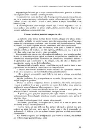 ÉTICA E DEONTOLOGIA PROFISSIONAL (E.D.P) – MSc.Econ. Pedro Batumenga

O grupo de profissionais que exercem o mesmo ofício termina por criar as distintas
classes profissionais e também a conduta pertinente.
Existem aspectos claros de observação do comportamento, nas diversas esferas em
que ele se processa: perante o conhecimento, perante o cliente, perante o colega, perante
a classe, perante a sociedade , perante a pátria, perante a própria humanidade como
conceito global.
A consideração ética, sendo relativa, também hoje se analisa do ponto de vista da
necessidade de uma conduta de efeitos amplos, globais, mesmo diante de povos que
possuem tradições e costumes diferentes.
Valor da profissão, utilidade e expressão ética
A profissão, como prática habitual de um trabalho, oferece uma relação entre a
necessidade e utilidade, no âmbito humano, que exige uma conduta específica para o
sucesso de todas as partes envolvidas – quer sejam os indivíduos directamente ligados
ao trabalho, quer sejam os grupos, maiores ou menores, onde tal relação se insere.
Quem pratica a profissão dela se beneficia, assim como o utente dos serviços
também desfruta de tal utilidade. Isto não significa, entretanto, que tudo o que é útil
entre duas partes o seja para terceiros e para a sociedade.
Um empresário que precisa estar informado e orientado sobre seus negócios, em face
do que vai ocorrendo com seu capital, necessita de um profissional especializado em
contabilidade. Em reciprocidade, o diplomado em contabilidade necessita do trabalho e
de oportunidade que o empresário vai lhe oferecer. Estas são relações directas entre
quem presta o serviço e o que deste se beneficia.
Na oportunidade oferecida, tem os contabilistas meios de mostrar todas as suas
capacidades e, em decorrência, construir seu conceito profissional.
O conceito profissional é a evidência, perante terceiros, das capacidades e virtudes
de um ser no exercício de um trabalho habitual de qualidade superior.
Não se constrói um conceito pleno, todavia, sem que se pratique uma conduta
também qualificada.
O valor profissional deve acompanhar-se de um valor ético para que exista uma
integral imagem de qualidade.
Quando só existe a competência técnica e científica e não existe uma conduta
virtuosa, a tendência é de que o conceito, no campo do trabalho, possa abalar-se,
notadamente em profissões que lidam com maiores riscos.
Um advogado por exemplo, que defenda o réu e sirva também ao autor, quebra um
princípio ético e se desmerece, conceitualmente, como profissional.
A profissão, pois, que pode enobrecer pela acção correcta e competente, pode
também ensejar a desmoralização, através da conduta inconveniente, com a quebra de
princípios éticos.
O sentido de utilidade pode existir e a ética não se cumprir.
No exemplo que citamos, o advogado serviu, sendo útil a uma das partes, mas,
eticamente, praticou conduta condenável.
Ocorreu repito, um acto útil para duas partes ( advogado e cliente), mas com
ausência da ética (advogar para quem é autor onde o réu é empregador do
profissional). O utilitário pode ser também antiético, portanto, segundo determinadas
circunstâncias.
Não podemos negar no caso exemplificado, que ocorreu a utilidade, mas também
não podemos negar que se infringiu a Ética.

22

 