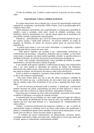 ÉTICA E DEONTOLOGIA PROFISSIONAL (E.D.P) – MSc.Econ. Pedro Batumenga

O valor da utilidade, pois, é relativo e pode contrariar os preceitos de uma conduta
sadia.
Especialização, Cultura e utilidade profissional
No campo educacional, tem-se alegado que o excesso de especialização termina por
marginalizar, socialmente, o profissional.( GIDE, Charles. Essai d une philosophie de la
solidarité, Paris,1928).
Outros apregoam, opostamente, que a especialização é a solução para a qualidade do
trabalho e para a sociedade, como maior veículo de utilidade; sociólogos, como
Durkheim, inclusive, proclamaram ser a vida das classes aquela que se assemelha a de
uma família, fazendo a apologia das especializações.
Entende-se, particularmente, que o nível de cultura profissional depende do que se
faz exigível, porque a tarefa pode realizar-se em diversos âmbitos: no campo de
pesquisa, da literatura, do ensino, do exercício prático geral, do exercício prático
específico etc.
A cultura geral ensina a viver com maior intensidade e a compreender a própria
especialização sob um prisma de maior valor.
Pode parecer supérfuo, por exemplo a um administrador profissional, os
conhecimentos de psicologia, ,psicanálise, cibernética mas na verdade, se tiver bases
nesses ramos, conseguirá, com muito melhor qualidade, entender as questões relativas à
qualidade da decisão, da selecção de pessoal, da motivação para a produção etc.
A maior visão ensejará, automaticamente, maior qualidade de trabalho no campo
administrativo, com proveitos para a eficácia da gestão.
A um contador pode parecer supérfluo o conhecimento de lógica, mas compreenderá
todo o seu valor quando se aprofundar nas questões de análise dos fenómenos
patrimoniais das células sociais, onde precisará conscientizar-se da força dos princípios
que regem as relações dos fenómenos da riqueza e saber como classificá-los.
Se ele se dedicar ao magistério, à pesquisa, muito perderá em qualidade de trabalho
se não se não conhecer a epistemologia.
Não existe cultura inútil, mas sim os que não sabem reconhecer a utilidade da
cultura. Por menor que seja o conhecimento, ele será sempre maior que a ignorância
(De Sá, António Lopes Ética Profissional 4ª Ed, revista e ampliada São Paulo Atlas2001).
O valor do exercício profissional tende a aumentar à medida que o profissional
também aumentar sua cultura, especialmente em ramos do saber aplicáveis a todos os
demais, como são os relativos às culturas filosóficas, matemáticas e históricas.
Uma classe que se sustenta em elites cultas tem garantida sua posição social, porque
se habilita às lideranças e aos postos de comando no poder.
A especialização tem sua utilidade, seu valor, sendo impossível negar tal evidência;
não se trata apenas da identificação de uma classe de valor, mas também da qualidade
superior que esse valor pode alcançar, se a especialização for complementada com
outras culturas.
Embora a autonomia profissional seja inequívoca, também o é que os limites de
cada profissão sempre se confinam com os de outros; serão sempre mais qualificados a
prática e o entendimento quanto menos muralhas existirem nessas demarcações, ou seja,
quanto mais um saber ou técnica de outro similar se aproveitar.
O contador que possui conhecimentos em administração, economia, direito,
sociologia, matemática e lógica está muito mais credenciado ao sucesso que aquele que
se limita apenas ao conhecimento eminentemente contábil.

23

 