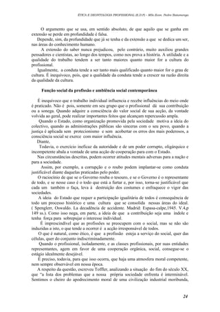 ÉTICA E DEONTOLOGIA PROFISSIONAL (E.D.P) – MSc.Econ. Pedro Batumenga

O argumento que se usa, em sentido absoluto, de que aquilo que se ganha em
extensão se perde em profundidade é falsa.
Depende, sim, da profundidade que já se tenha e da extensão a que se dedica um ser,
nas áreas do conhecimento humano.
A extensão do saber nunca prejudicou, pelo contrário, muito auxiliou grandes
pensadores e cientistas, ao longo dos tempos, como nos prova a história. A utilidade e a
qualidade do trabalho tendem a ser tanto maiores quanto maior for a cultura do
profissional.
Igualmente, a conduta tende a ser tanto mais qualificado quanto maior for o grau de
cultura. É inequívoco, pois, que a qualidade da conduta tende a crescer na razão direita
da qualidade da cultura.
Função social da profissão e ambiência social contemporânea
É inequívoco que o trabalho individual influencia e recebe influências do meio onde
é praticado. Não é pois, somente em seu grupo que o profissional dá sua contribuição
ou a sonega. Quando adquire a consciência do valor social de sua acção, da vontade
volvida ao geral, pode realizar importantes feitos que alcançam repercussão ampla.
Quando o Estado, como organização promovida pela sociedade motiva a ideia do
colectivo, quando as administrações públicas são sinceras com o seu povo, quando a
justiça é aplicada sem protecionismo e sem acobertar os erros dos mais poderosos, a
consciência social se exerce com maior influência.
Diante,
Todavia, o exercício ineficaz da autoridade e de um poder corrupto, oligárquico e
incompetente abala a vontade de uma acção de cooperação para com o Estado.
Nas circunstâncias descritas, podem ocorrer atitudes mentais adversas para a nação e
para a sociedade.
Assim, por exemplo, a corrupção e o roubo podem implantar-se como conduta
justificável diante daquelas praticadas pelo poder.
O raciocínio de que se o Governo rouba o tesouro, e se o Governo é o representante
de todo, e se nesse caso é o todo que está a furtar e, por isso, torna-se justificável que
cada um também o faça, leva à destruição dos costumes e enfraquece o vigor das
sociedades.
A ideia do Estado que requer a participação igualitária de todos é consequência de
todo um processo histórico e uma cultura que se consolida nessas áreas do ideal.
( Spenglerr, Oswaldo. La decadência de accidente. Madrid: Espasa-calpe,1945. V.4,p
149 ss.). Como isso nega, em parte, a ideia de que a contribuição seja uma índole e
tenha força para sobrepujar o interesse individual.
É imprescindível que as profissões se preocupem com o social, mas se não são
induzidas a isto, o que tende a ocorrer é a acção irresponsável de todos.
O que é natural, como ético, é que a profissão esteja a serviço do social, quer das
células, quer do conjunto indiscriminadamente.
Quando o profissional, isoladamente, e as classes profissionais, por suas entidades
representantes, agem em favor de uma cooperação orgânica, social, consegue-se o
estágio idealmente desejável.
É preciso, todavia, para que isso ocorra, que haja uma atmosfera moral competente,
nem sempre observável em nossa época.
A respeito da questão, escreveu Toffler, analizando a situação do fim do século XX,
que “a lista dos problemas que a nossa própria sociedade enfrenta é interminável.
Sentimos o cheiro do apodrecimento moral de uma civilização industrial moribunda,

24

 