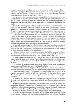 ÉTICA E DEONTOLOGIA PROFISSIONAL (E.D.P) – MSc.Econ. Pedro Batumenga

enquanto vemos as instituições, uma atrás da outra, sucumbir num turbilhão de
ineficácia e corrupção. Consequentemente, o ar enche-se de amarguras, queixas e
clamores por uma mudança radical( Toffler,,Alvin, Toffler, Heidi. Criando uma nova
civilização. Lisboa: Livros do Brazil, 1995. P.139.).
Ao reclamar que o mundo mudou, mas que a política e o procedimento ético não
acompanharam tal mudança, o autor mostra o elevadíssimo grau de decadência moral a
que se chegou, em razão do poder das minorias, que vêm mantendo uma fachada de
democracia, mas sem que o povo tenha acção sobre os verdadeiros destinos de suas
nações.
Os acordos entre os grupos políticos que decidem em troca de favorecimentos e ao
sabor de suas vontades subjectivas formam o que pode denominar-se “ditadura
democrática”, por paradoxal que pareça; ditadura porque o poder se concentra nas mãos
de grupos pequenos, que agem como desejam, e democrática porque tem rótulo de
governo do povo, sem que este, todavia, influa directamente nas decisões que lhe atinge.
Esse clima de descontentamento que hoje assistimos, através do terrorismo, das
greves, da delinquência, da libertinagem tão livre quanto a prostituição, do abalo das
estruturas dos lares, das fraudes gigantescas contra o povo, sempre parece ter existido, a
julgar-se pelas obras dos clássicos que também reclamavam de suas épocas; na era
actual, todavia, não encontram justificativas de tais desajustes, diante dos imensos
auxílios dimanados dos progressos da ciência e da tecnologias.
A realidade mostra-nos que os vultosos recursos que foram conquistados no campo
do conhecimento não se fizeram acompanhar de evoluções no campo da política, do
social, e tudo isso é consequência da debilidade da educação moral, do mau emprego
da mídia eletrônica e do desrespeito às instituições.
Estamos, cada vez mais, nos constituindo, como diz Toffler, em uma “sociedade
desmassificada”, o que também cada vez mais dificulta a mobilização de maiorias para
uma posição de reforma imediata(Toffler,Alvin, Tooffler, Heidi. Op. Cit.p.183.).
A luta pelo mercado do trabalho , por exemplo, tem, também, produzido fenómenos
sociais típicos de desrespeito entre as classes, dentro de um outro desrespeito geral que
não observa os compromissos da qualidade de trabalho, mas exclusivamente a produção
de lucros.
A ausência da responsabilidade para com o colectivo gera, como consequência
natural, irresponsabilidade para com a qualidade do trabalho.
Ofertas indiscriminadas de”pacote de propostas”, com rótulos mercadológicos,
invadem os mercados de serviços e de bens, sem nenhum compromisso com a utilidade.
Não podemos negar que o Estado nasceu de uma vontade das sociedades de se
organizarem, mas não é menor verdade que a autoridade e o poder exercidos em nome
de tal instituição nem sempre se têm comportado dentro dos interesses das próprias
sociedades.
O objectivo do Estado é o bem público, mas nem sempre os dirigentes, incumbidos
de cumprir tais propósitos, se comportaram dentro de uma filosofia sadia e motivadora
da ética.
O direito pode legitimar um poder e este legitimar outras situações de direito, mas
nada disso legitima a conduta que se processa contra os princípios éticos. Não se
confundem, pois, as formas legais com as essências éticas, e nisso pode residir uma
colisão entre as acções do poder e aquelas da real prática das virtudes.
A obrigação ética não se confunde, com a obrigação legal, imposta pelo poder.
A ideia de um Estado infalível idealmente perfeito, tem-se comprovado uma utopia,
embora a meta a alcançar seja a de uma organização eficaz, pois o desejável está em

25

 